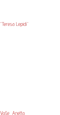 Svou bižuterii  jsem pojmenovala  “Teresa Lepidi“  po svých italských předcích, kteří mne  od mládí ovlivňovali svým chováním a výrazným smyslem pro eleganci.  Nyní jejich úsilí stále více oceňuji a je to také inspirace při práci na nových vzorech.  Mé výrobky směřují více  do módních salónů  a vybraných  prodejen bižuterie.       Vaše  Anetta